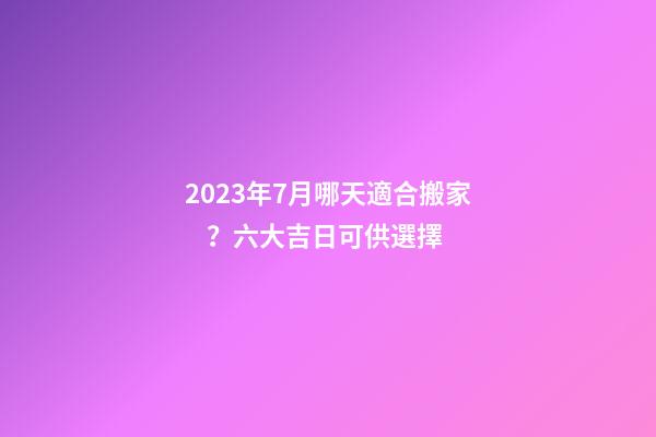 2023年7月哪天適合搬家？六大吉日可供選擇